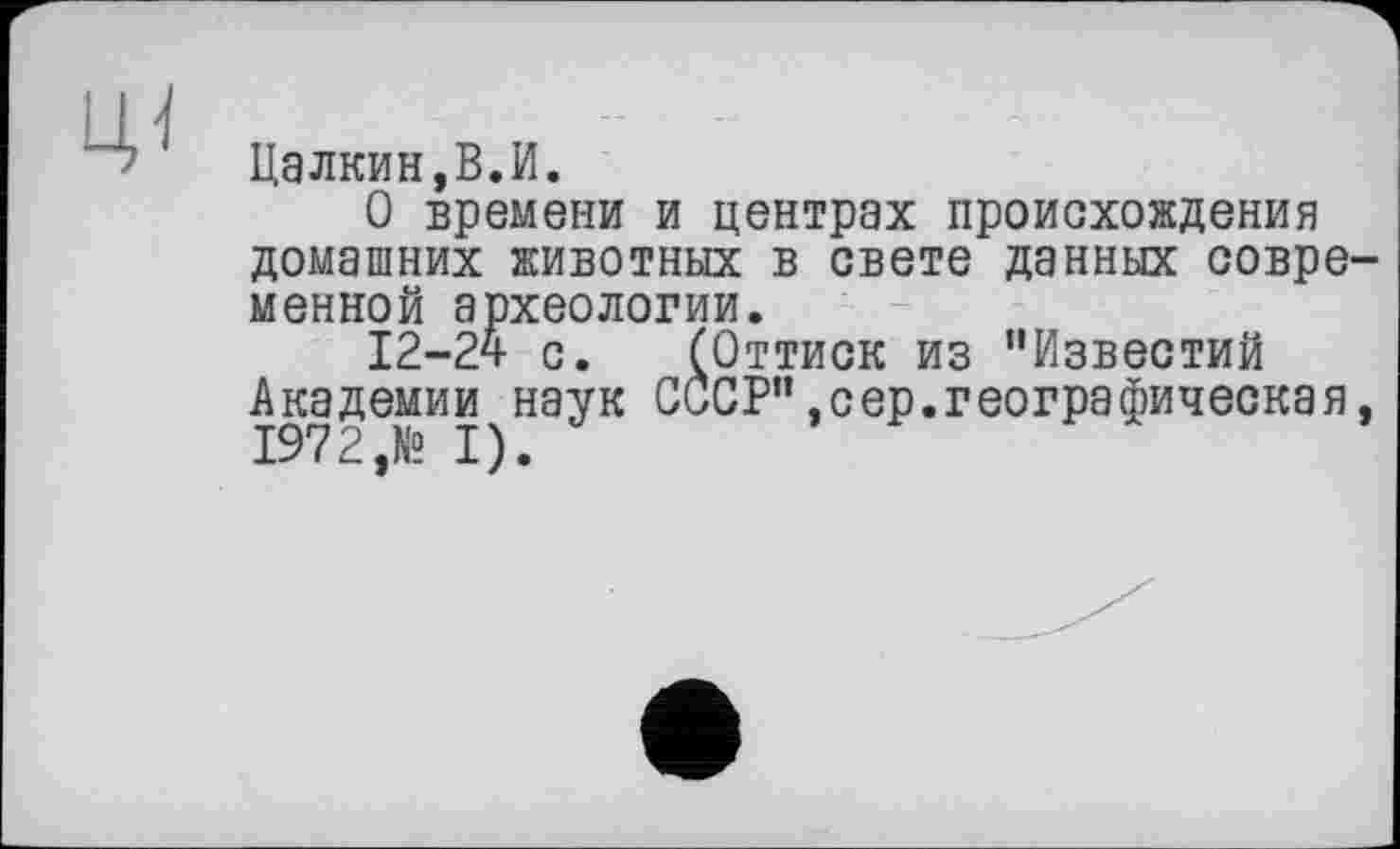 ﻿
Цалкин,В.И.
О времени и центрах происхождения домашних животных в свете данных современной археологии.
12-24 с. (Оттиск из "Известий Академии наук СССР",сер.географическая, 1972,№ I).